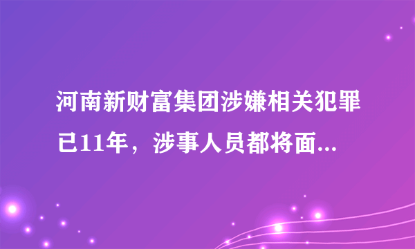 河南新财富集团涉嫌相关犯罪已11年，涉事人员都将面临哪些处罚？