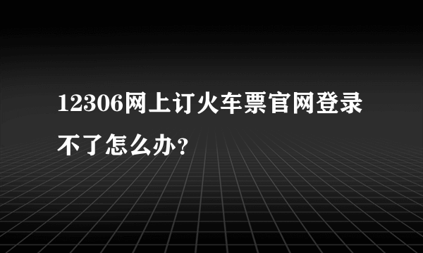 12306网上订火车票官网登录不了怎么办？