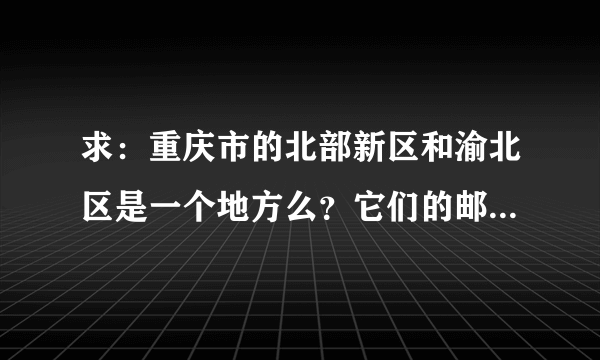 求：重庆市的北部新区和渝北区是一个地方么？它们的邮编是什么？帮帮忙，邮购的地址，急用！谢谢！