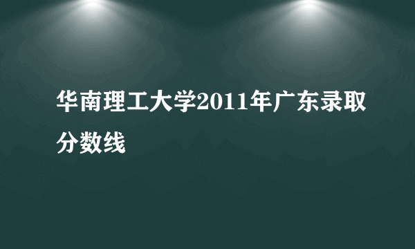 华南理工大学2011年广东录取分数线