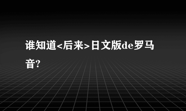 谁知道<后来>日文版de罗马音?