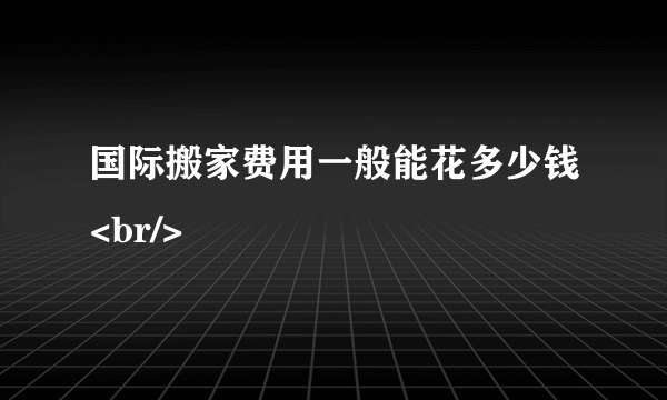 国际搬家费用一般能花多少钱<br/>