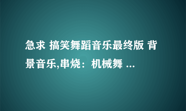 急求 搞笑舞蹈音乐最终版 背景音乐,串烧：机械舞 、纤夫的爱、波斯猫、千年等一回、poker face等，要清晰