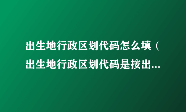 出生地行政区划代码怎么填（出生地行政区划代码是按出生的地区填写吗）