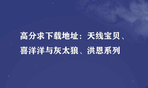 高分求下载地址：天线宝贝、喜洋洋与灰太狼、洪恩系列