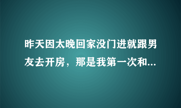 昨天因太晚回家没门进就跟男友去开房，那是我第一次和男的开房，我好紧张他会忍不住把我吃了，开了房虽然