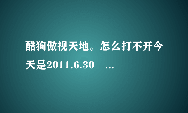 酷狗傲视天地。怎么打不开今天是2011.6.30。有多少人上不去的来跟帖啊