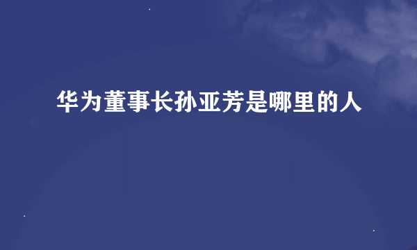 华为董事长孙亚芳是哪里的人