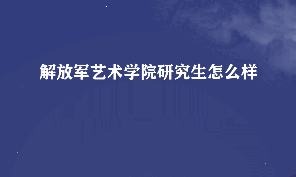 解放军艺术学院研究生怎么样