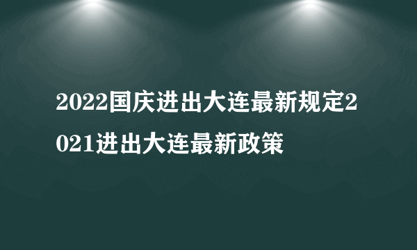 2022国庆进出大连最新规定2021进出大连最新政策