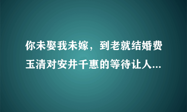 你未娶我未嫁，到老就结婚费玉清对安井千惠的等待让人感动，你了解这个故事吗