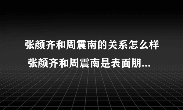 张颜齐和周震南的关系怎么样 张颜齐和周震南是表面朋友还是真兄弟