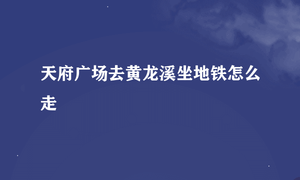 天府广场去黄龙溪坐地铁怎么走