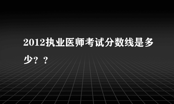 2012执业医师考试分数线是多少？？