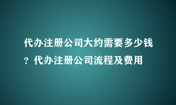 代办注册公司大约需要多少钱？代办注册公司流程及费用