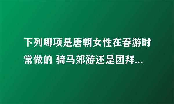 下列哪项是唐朝女性在春游时常做的 骑马郊游还是团拜织女 蚂蚁庄园今天答案