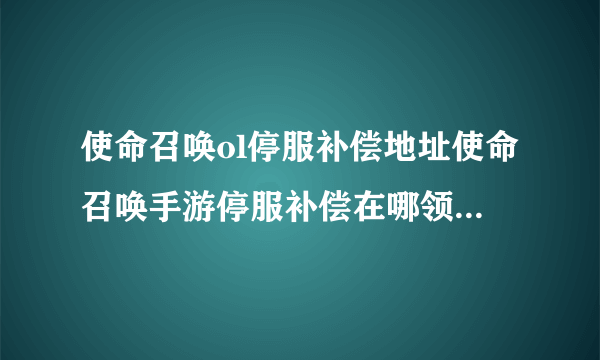 使命召唤ol停服补偿地址使命召唤手游停服补偿在哪领使命召唤停服公告