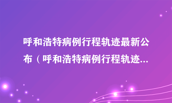 呼和浩特病例行程轨迹最新公布（呼和浩特病例行程轨迹最新公布时间）