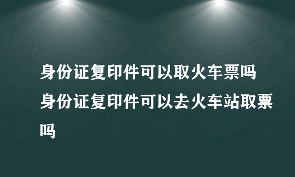 身份证复印件可以取火车票吗身份证复印件可以去火车站取票吗