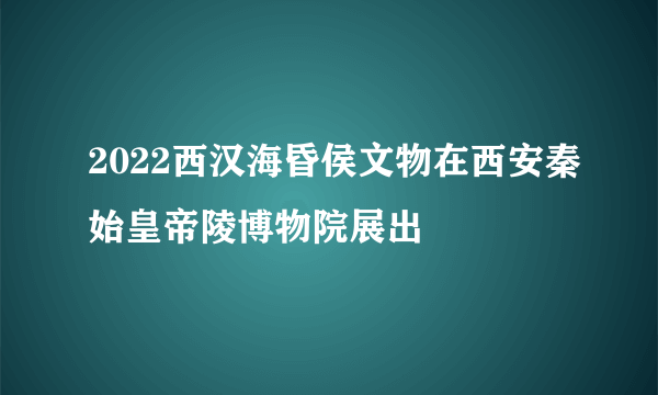 2022西汉海昏侯文物在西安秦始皇帝陵博物院展出