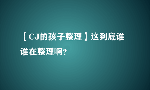 【CJ的孩子整理】这到底谁谁在整理啊？