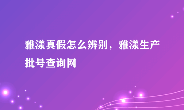 雅漾真假怎么辨别，雅漾生产批号查询网