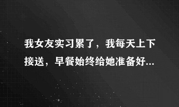 我女友实习累了，我每天上下接送，早餐始终给她准备好得。我如何用语言表达我是她得避风港口。谢谢？