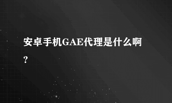 安卓手机GAE代理是什么啊？