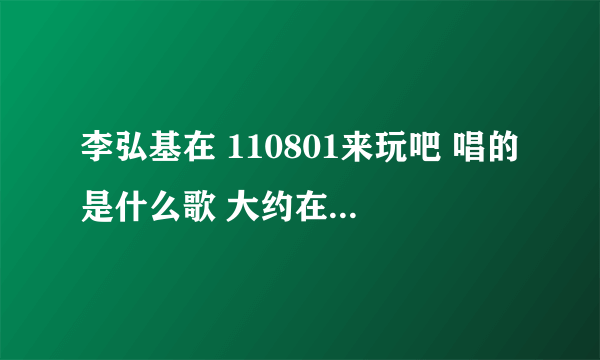 李弘基在 110801来玩吧 唱的是什么歌 大约在50分钟左右