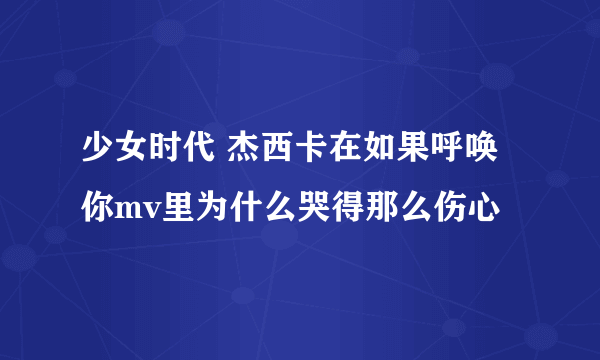 少女时代 杰西卡在如果呼唤你mv里为什么哭得那么伤心