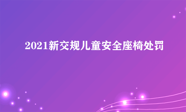 2021新交规儿童安全座椅处罚