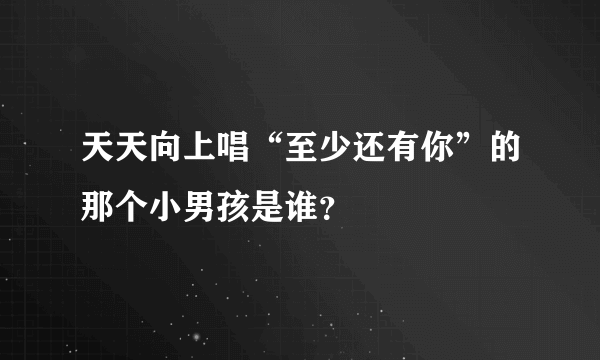 天天向上唱“至少还有你”的那个小男孩是谁？