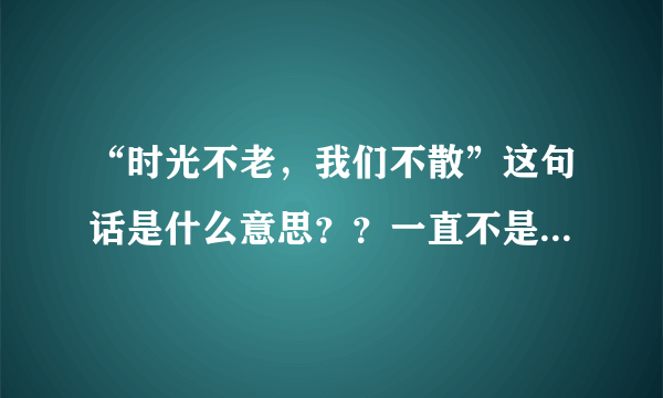 “时光不老，我们不散”这句话是什么意思？？一直不是很理解，哪位帮我分析分析，