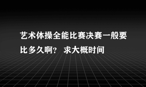 艺术体操全能比赛决赛一般要比多久啊？ 求大概时间