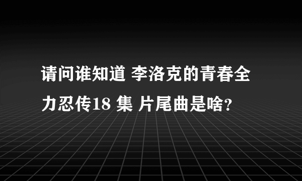 请问谁知道 李洛克的青春全力忍传18 集 片尾曲是啥？