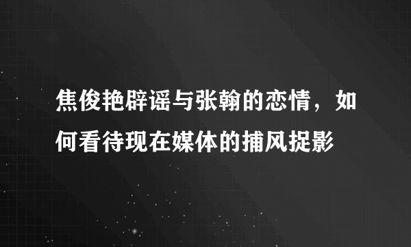 焦俊艳辟谣与张翰的恋情，如何看待现在媒体的捕风捉影