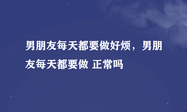 男朋友每天都要做好烦，男朋友每天都要做 正常吗