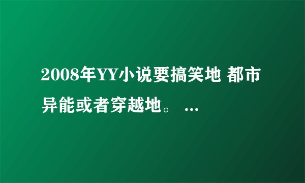 2008年YY小说要搞笑地 都市异能或者穿越地。 要大种马地谢谢大家谁能告诉我阿