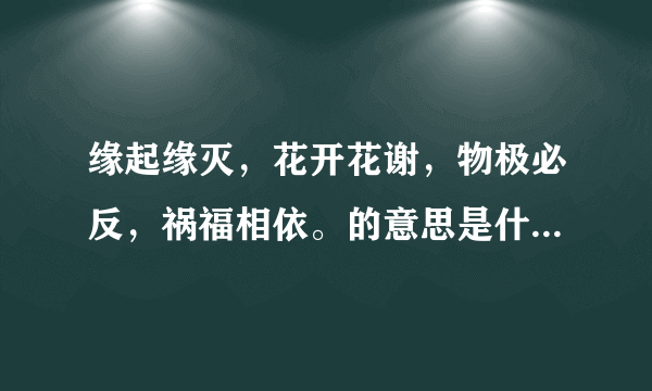 缘起缘灭，花开花谢，物极必反，祸福相依。的意思是什么？？？