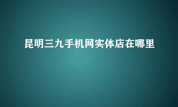 昆明三九手机网实体店在哪里