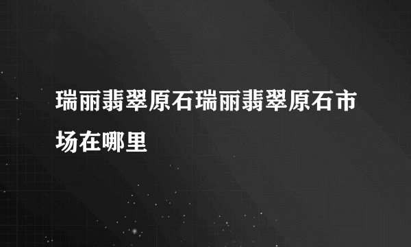 瑞丽翡翠原石瑞丽翡翠原石市场在哪里