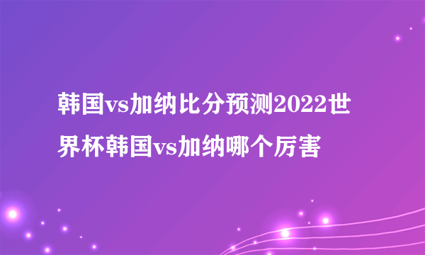 韩国vs加纳比分预测2022世界杯韩国vs加纳哪个厉害