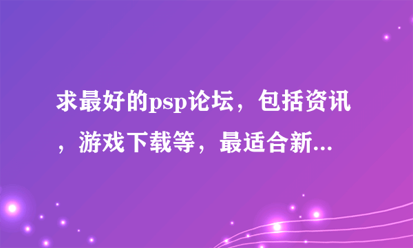 求最好的psp论坛，包括资讯，游戏下载等，最适合新手入门。