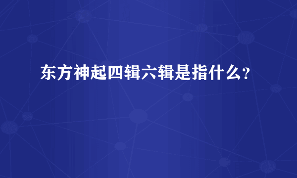 东方神起四辑六辑是指什么？