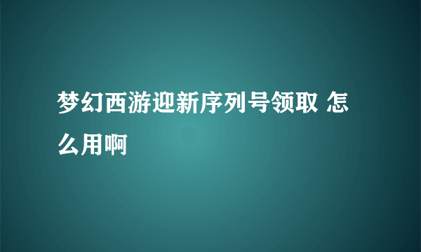 梦幻西游迎新序列号领取 怎么用啊