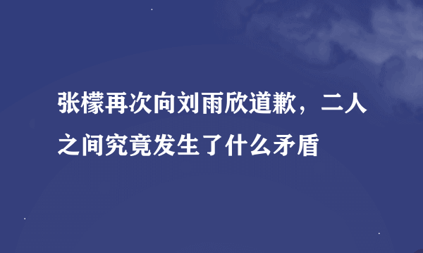 张檬再次向刘雨欣道歉，二人之间究竟发生了什么矛盾