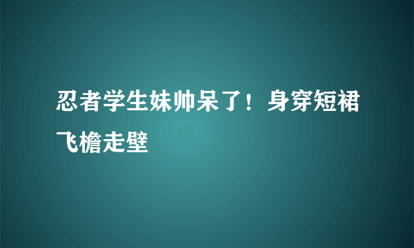 忍者学生妹帅呆了！身穿短裙飞檐走壁