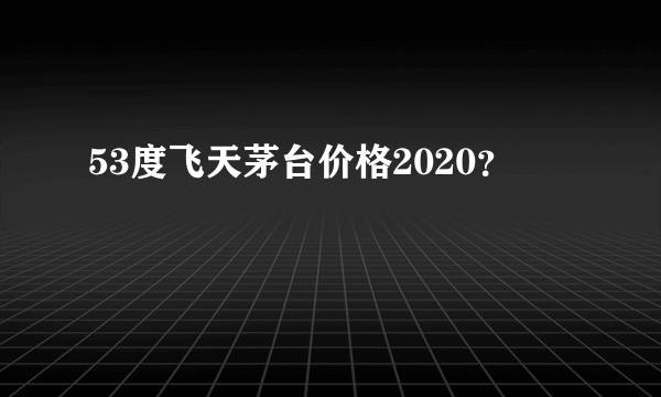 53度飞天茅台价格2020？