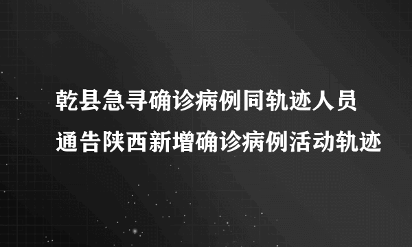 乾县急寻确诊病例同轨迹人员通告陕西新增确诊病例活动轨迹