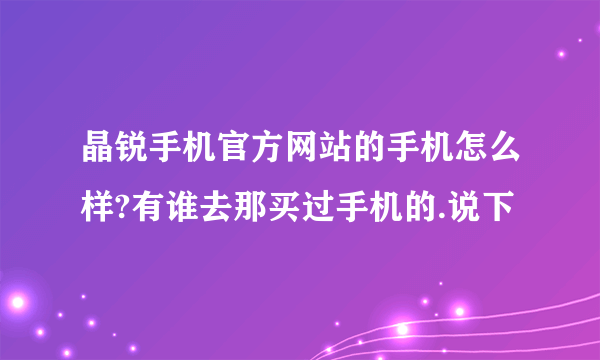 晶锐手机官方网站的手机怎么样?有谁去那买过手机的.说下